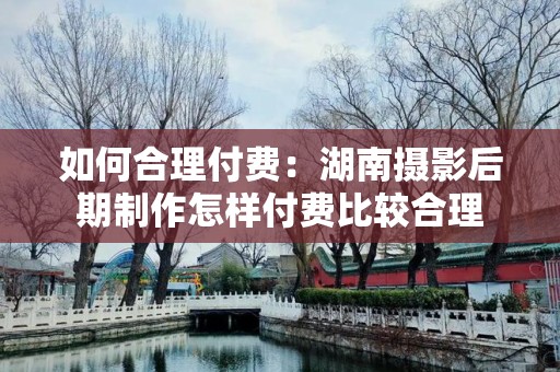 如何合理付费：湖南摄影后期制作怎样付费比较合理