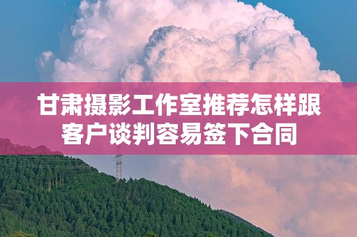 甘肃摄影工作室推荐怎样跟客户谈判容易签下合同