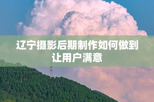 辽宁摄影后期制作如何做到让用户满意