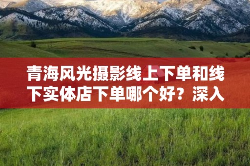 青海风光摄影线上下单和线下实体店下单哪个好？深入分析选择