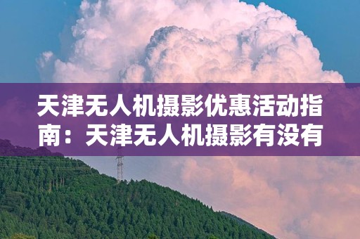 天津无人机摄影优惠活动指南：天津无人机摄影有没有优惠？
