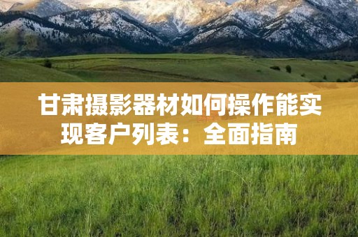 甘肃摄影器材如何操作能实现客户列表：全面指南