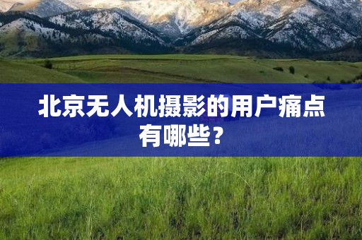 北京无人机摄影的用户痛点有哪些？