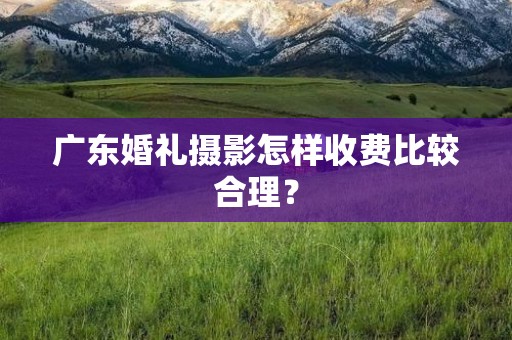 广东婚礼摄影怎样收费比较合理？