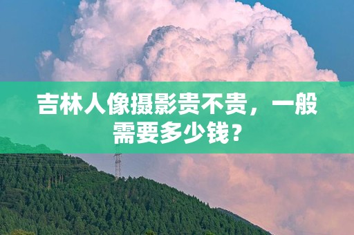 吉林人像摄影贵不贵，一般需要多少钱？