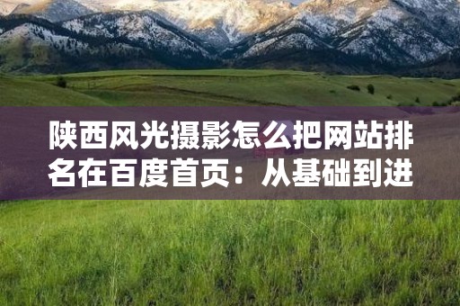 陕西风光摄影怎么把网站排名在百度首页：从基础到进阶的全面解析