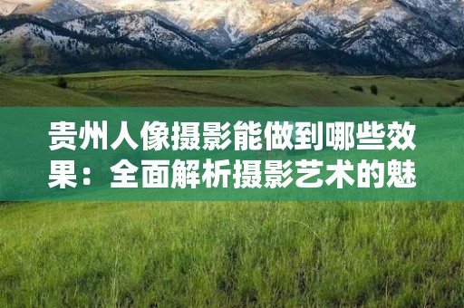 贵州人像摄影能做到哪些效果：全面解析摄影艺术的魅力与技巧