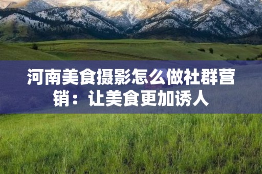河南美食摄影怎么做社群营销：让美食更加诱人