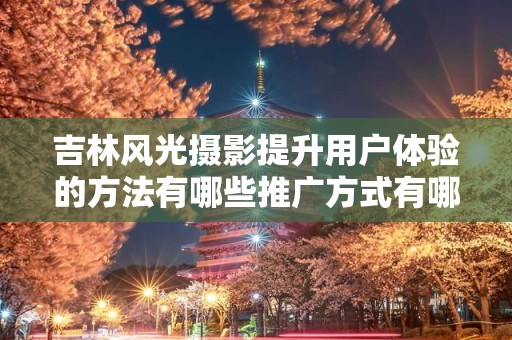 吉林风光摄影提升用户体验的方法有哪些推广方式有哪些