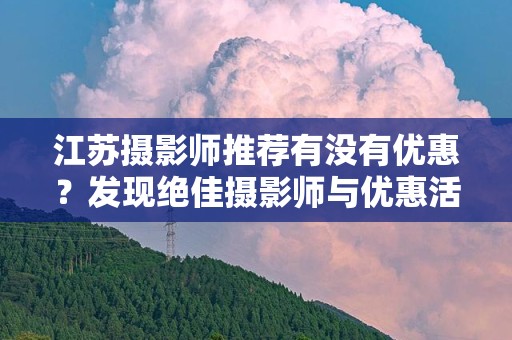 江苏摄影师推荐有没有优惠？发现绝佳摄影师与优惠活动