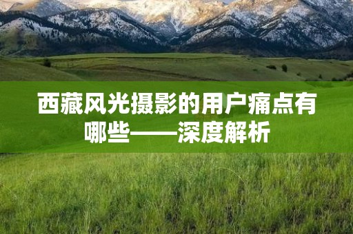 西藏风光摄影的用户痛点有哪些——深度解析
