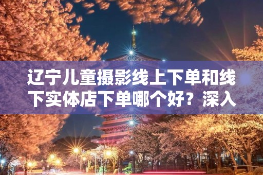 辽宁儿童摄影线上下单和线下实体店下单哪个好？深入解析选择的智慧