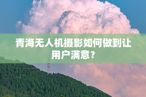 青海无人机摄影如何做到让用户满意？