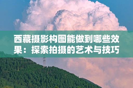 西藏摄影构图能做到哪些效果：探索拍摄的艺术与技巧