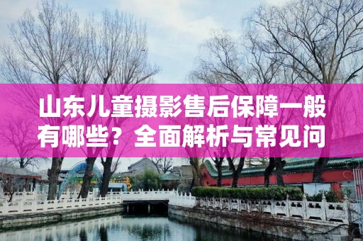 山东儿童摄影售后保障一般有哪些？全面解析与常见问题解答