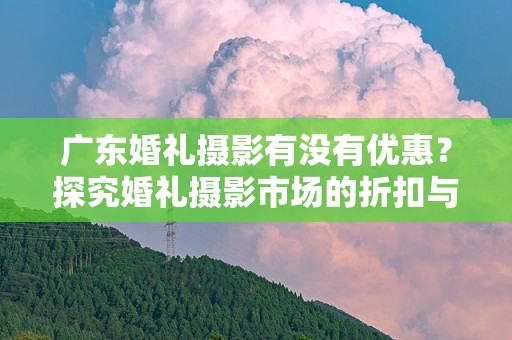 广东婚礼摄影有没有优惠？探究婚礼摄影市场的折扣与服务