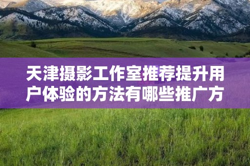 天津摄影工作室推荐提升用户体验的方法有哪些推广方式有哪些