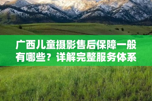 广西儿童摄影售后保障一般有哪些？详解完整服务体系