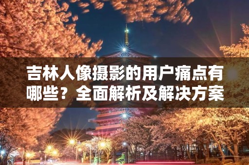 吉林人像摄影的用户痛点有哪些？全面解析及解决方案