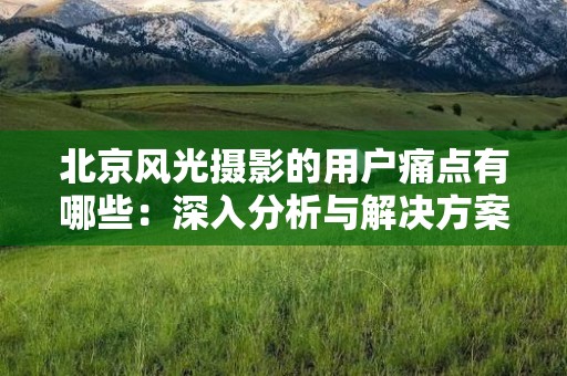 北京风光摄影的用户痛点有哪些：深入分析与解决方案