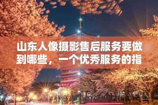 山东人像摄影售后服务要做到哪些，一个优秀服务的指南
