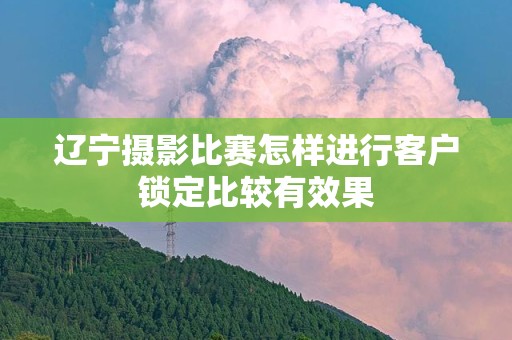 辽宁摄影比赛怎样进行客户锁定比较有效果
