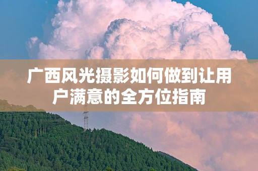 广西风光摄影如何做到让用户满意的全方位指南
