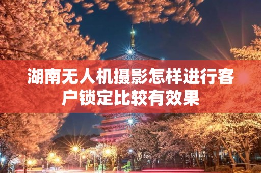 湖南无人机摄影怎样进行客户锁定比较有效果