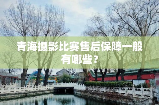 青海摄影比赛售后保障一般有哪些？