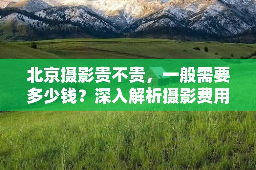 北京摄影贵不贵，一般需要多少钱？深入解析摄影费用