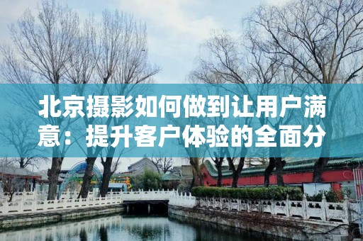 北京摄影如何做到让用户满意：提升客户体验的全面分析